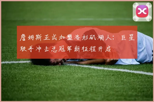 詹姆斯正式加盟洛杉矶湖人：巨星联手冲击总冠军新征程开启