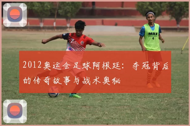 2012奥运会足球阿根廷:夺冠背后的传奇故事与战术奥秘