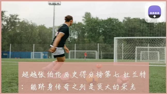 超越张伯伦历史得分榜第七 杜兰特：能跻身传奇之列是莫大的荣光