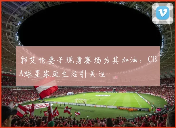 郭艾伦妻子现身赛场为其加油，CBA球星家庭生活引关注