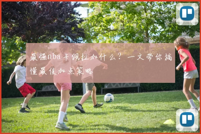 最强nba卡佩拉加什么？一文带你搞懂最佳加点策略