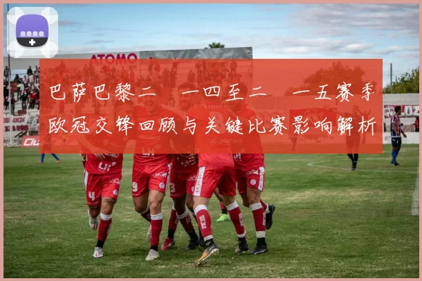 巴萨巴黎二〇一四至二〇一五赛季欧冠交锋回顾与关键比赛影响解析