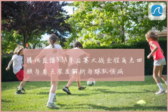 腾讯直播NBA季后赛大战全程高光回顾与看点深度解析与球队伤病