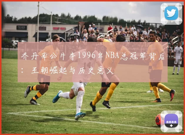 乔丹率公牛夺1996年NBA总冠军背后：王朝崛起与历史意义