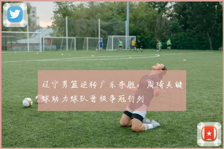 辽宁男篮逆转广东夺胜，周琦关键球助力球队晋级争冠行列