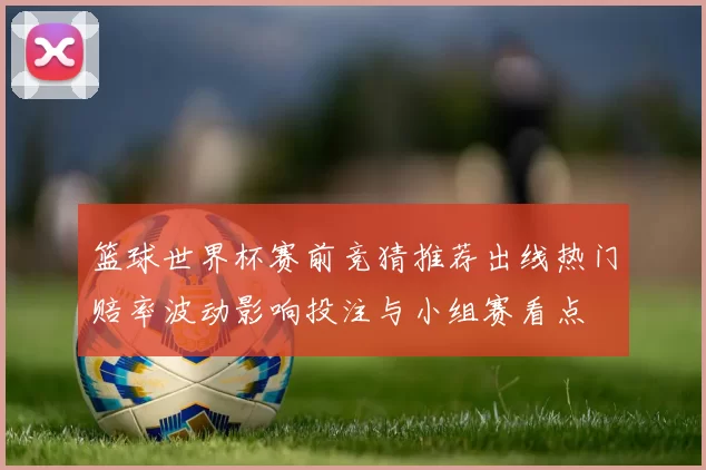 篮球世界杯赛前竞猜推荐出线热门赔率波动影响投注与小组赛看点