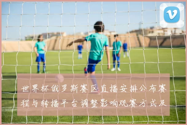 世界杯俄罗斯赛区直播安排公布赛程与转播平台调整影响观赛方式及渠道选择