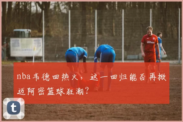 nba韦德回热火，这一回归能否再掀迈阿密篮球狂潮？