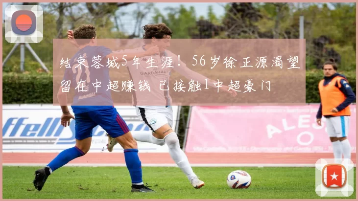 结束蓉城5年生涯!56岁徐正源渴望留在中超赚钱 已接触1中超豪门