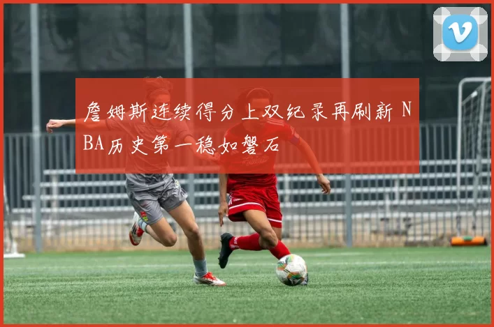 詹姆斯连续得分上双纪录再刷新 NBA历史第一稳如磐石