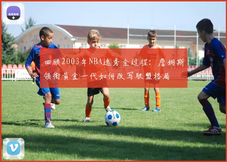 回顾2003年NBA选秀全过程：詹姆斯领衔黄金一代如何改写联盟格局