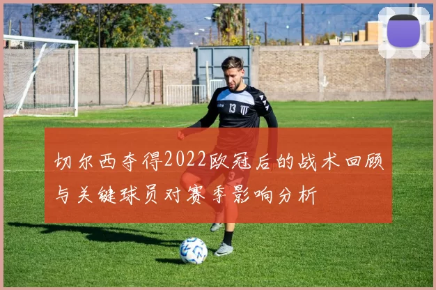 切尔西夺得2022欧冠后的战术回顾与关键球员对赛季影响分析