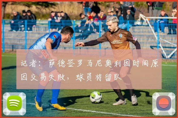 记者：萨德签罗马尼奥利因时间原因交易失败，球员将留队